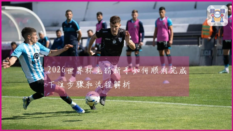 2026世界杯竞猜新手如何顺利完成下注步骤和流程解析